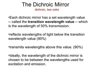 The Dichroic Mirror dichroic, two color   Each dichroic mirror has a set wavelength value -- called the  transition wavelength value  -- which is the wavelength of 50% transmission.  reflects wavelengths of light below the transition wavelength value (90%) transmits wavelengths above this value. (90%) Ideally, the wavelength of the dichroic mirror is chosen to be between the wavelengths used for excitation and emission.  