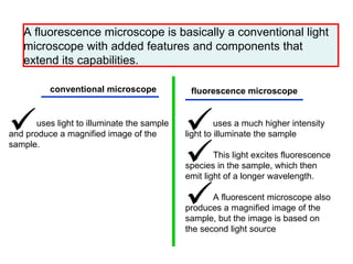 A fluorescence microscope is basically a conventional light microscope with added features and components that extend its capabilities.  conventional microscope   fluorescence microscope   uses light to illuminate the sample and produce a magnified image of the sample.  uses a much higher intensity light to illuminate the sample  This light excites fluorescence species in the sample, which then emit light of a longer wavelength.  A fluorescent microscope also produces a magnified image of the sample, but the image is based on the second light source  