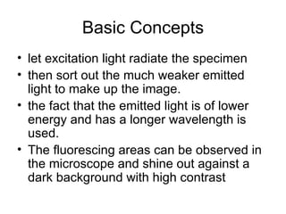 Basic Concepts let excitation light radiate the specimen  then sort out the much weaker emitted light to make up the image.  the fact that the emitted light is of lower energy and has a longer wavelength is used.  The fluorescing areas can be observed in the microscope and shine out against a dark background with high contrast  