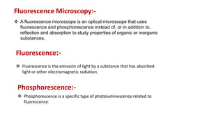 A fluorescence microscope is an optical microscope that uses
fluorescence and phosphorescence instead of, or in addition to,
reflection and absorption to study properties of organic or inorganic
substances.
Fluorescence Microscopy:-
Fluorescence:-
 Fluorescence is the emission of light by a substance that has absorbed
light or other electromagnetic radiation.
Phosphorescence:-
 Phosphorescence is a specific type of photoluminescence related to
fluorescence.
 