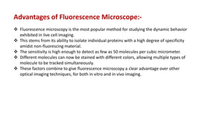  Fluorescence microscopy is the most popular method for studying the dynamic behavior
exhibited in live cell imaging.
 This stems from its ability to isolate individual proteins with a high degree of specificity
amidst non-fluorescing material.
 The sensitivity is high enough to detect as few as 50 molecules per cubic micrometer.
 Different molecules can now be stained with different colors, allowing multiple types of
molecule to be tracked simultaneously.
 These factors combine to give fluorescence microscopy a clear advantage over other
optical imaging techniques, for both in vitro and in vivo imaging.
Advantages of Fluorescence Microscope:-
 