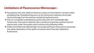  Fluorophores lose their ability to fluoresce as they are illuminated in a process called
photobleaching. Photobleaching occurs as the fluorescent molecules accumulate
chemical damage from the electrons excited during fluorescence.
 Cells are susceptible to phototoxicity, particularly with short wavelength light.
Furthermore, fluorescent molecules have a tendency to generate reactive chemical
species when under illumination which enhances the phototoxic effect.
 Unlike transmitted and reflected light microscopy techniques fluorescence microscopy
only allows observation of the specific structures which have been labeled for
fluorescence.
Limitations of Fluorescence Microscope:-
 