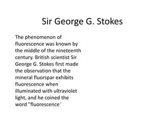 Sir George G. Stokes
The phenomenon of
fluorescence was known by
the middle of the nineteenth
century. British scientist Sir
George G. Stokes first made
the observation that the
mineral fluorspar exhibits
fluorescence when
illuminated with ultraviolet
light, and he coined the
word "fluorescence"
 