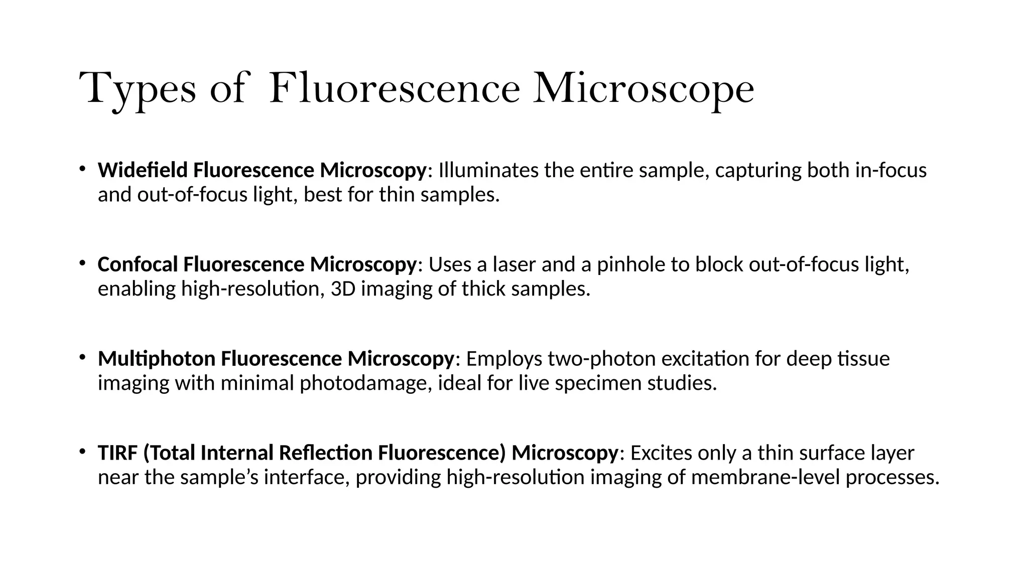 Types of Fluorescence Microscope
• Widefield Fluorescence Microscopy: Illuminates the entire sample, capturing both in-focus
and out-of-focus light, best for thin samples.
• Confocal Fluorescence Microscopy: Uses a laser and a pinhole to block out-of-focus light,
enabling high-resolution, 3D imaging of thick samples.
• Multiphoton Fluorescence Microscopy: Employs two-photon excitation for deep tissue
imaging with minimal photodamage, ideal for live specimen studies.
• TIRF (Total Internal Reflection Fluorescence) Microscopy: Excites only a thin surface layer
near the sample’s interface, providing high-resolution imaging of membrane-level processes.
 
