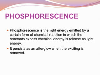 PHOSPHORESCENCE
 Phosphorescence is the light energy emitted by a
certain form of chemical reaction in which the
reactants excess chemical energy is release as light
energy.
 It persists as an afterglow when the exciting is
removed.
 
