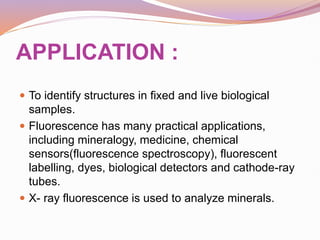 APPLICATION :
 To identify structures in fixed and live biological
samples.
 Fluorescence has many practical applications,
including mineralogy, medicine, chemical
sensors(fluorescence spectroscopy), fluorescent
labelling, dyes, biological detectors and cathode-ray
tubes.
 X- ray fluorescence is used to analyze minerals.
 
