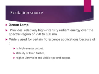 Excitation source
 Xenon Lamp.
 Provides relatively high-intensity radiant energy over the
spectral region of 250 to 800 nm.
 Widely used for certain florescence applications because of
:
 its high energy output,
 stability of lamp flashes,
 Higher ultraviolet and visible spectral output.
 