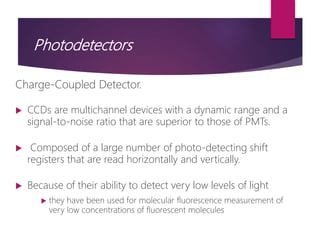 Photodetectors
Charge-Coupled Detector.
 CCDs are multichannel devices with a dynamic range and a
signal-to-noise ratio that are superior to those of PMTs.
 Composed of a large number of photo-detecting shift
registers that are read horizontally and vertically.
 Because of their ability to detect very low levels of light
 they have been used for molecular fluorescence measurement of
very low concentrations of fluorescent molecules
 