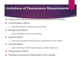 Limitations of Fluorescence Measurements
 Factors that influence florescence measurements include:
 Concentration effects
 Inner filter effects, concentration quenching
 Background effects
 due to Rayleigh and Raman scattering
 Solvent effects
 Interfering nonspecific fluorescence, quenching from the solvent
 Sample effects
 Light scattering, interfering florescence, sample adsorption
 Temperature effects
 Photodecomposition (bleaching) of the sample.
 