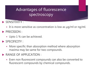 Advantages of fluorescence
spectroscopy
 SENSITIVITY :
 It is more sensitive as concentration is low as µg/ml or ng/ml.
 PRECISION :
 Upto 1 % can be achieved.
 SPECIFICITY :
 More specific than absorption method where absorption
maxima may be same for two compounds.
 RANGE OF APPLICATION :
 Even non fluorescent compounds can also be converted to
fluorescent compounds by chemical compounds.
 