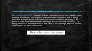 Fluorescence emission: Finally with a certain probability (see discussion above) a photon
of energy hnfl is emitted, returning the fluorophore to its ground state S0. Due to energy
dissipation during the excited state lifetime (non-radiative relaxation), the energy of this
photon is lower, and therefore of longer wavelength, than the excitation photon hnex. The
energy difference is related to the Stokes shift, which is the wavelength difference between
the absorption and emission maximum:

 