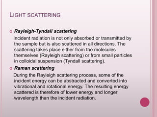 LIGHT SCATTERING
Rayleigh-Tyndall scattering
Incident radiation is not only absorbed or transmitted by
the sample but is also scattered in all directions. The
scattering takes place either from the molecules
themselves (Rayleigh scattering) or from small particles
in colloidal suspension (Tyndall scattering).
 Raman scattering
During the Rayleigh scattering process, some of the
incident energy can be abstracted and converted into
vibrational and rotational energy. The resulting energy
scattered is therefore of lower energy and longer
wavelength than the incident radiation.


 