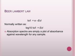 BEER LAMBERT LAW
Io/I = e –Ecl
Normally written as:
log10 Io/I = Ecl
 Absorption spectra are simply a plot of absorbance
against wavelength for any sample.

 