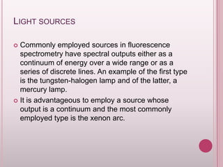 LIGHT SOURCES
Commonly employed sources in fluorescence
spectrometry have spectral outputs either as a
continuum of energy over a wide range or as a
series of discrete lines. An example of the first type
is the tungsten-halogen lamp and of the latter, a
mercury lamp.
 It is advantageous to employ a source whose
output is a continuum and the most commonly
employed type is the xenon arc.


 
