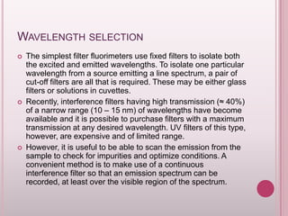 WAVELENGTH SELECTION






The simplest filter fluorimeters use fixed filters to isolate both
the excited and emitted wavelengths. To isolate one particular
wavelength from a source emitting a line spectrum, a pair of
cut-off filters are all that is required. These may be either glass
filters or solutions in cuvettes.
Recently, interference filters having high transmission (≈ 40%)
of a narrow range (10 – 15 nm) of wavelengths have become
available and it is possible to purchase filters with a maximum
transmission at any desired wavelength. UV filters of this type,
however, are expensive and of limited range.
However, it is useful to be able to scan the emission from the
sample to check for impurities and optimize conditions. A
convenient method is to make use of a continuous
interference filter so that an emission spectrum can be
recorded, at least over the visible region of the spectrum.

 