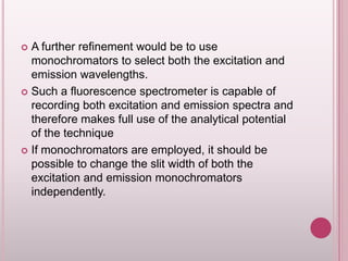 A further refinement would be to use
monochromators to select both the excitation and
emission wavelengths.
 Such a fluorescence spectrometer is capable of
recording both excitation and emission spectra and
therefore makes full use of the analytical potential
of the technique
 If monochromators are employed, it should be
possible to change the slit width of both the
excitation and emission monochromators
independently.


 