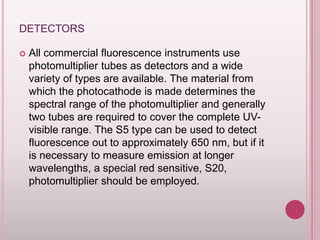 DETECTORS


All commercial fluorescence instruments use
photomultiplier tubes as detectors and a wide
variety of types are available. The material from
which the photocathode is made determines the
spectral range of the photomultiplier and generally
two tubes are required to cover the complete UVvisible range. The S5 type can be used to detect
fluorescence out to approximately 650 nm, but if it
is necessary to measure emission at longer
wavelengths, a special red sensitive, S20,
photomultiplier should be employed.

 