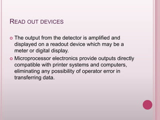 READ OUT DEVICES
The output from the detector is amplified and
displayed on a readout device which may be a
meter or digital display.
 Microprocessor electronics provide outputs directly
compatible with printer systems and computers,
eliminating any possibility of operator error in
transferring data.


 