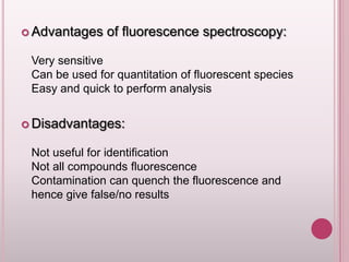  Advantages

of fluorescence spectroscopy:

Very sensitive
Can be used for quantitation of fluorescent species
Easy and quick to perform analysis
 Disadvantages:

Not useful for identification
Not all compounds fluorescence
Contamination can quench the fluorescence and
hence give false/no results

 