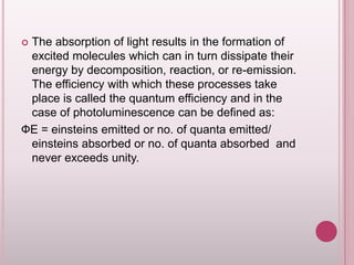 The absorption of light results in the formation of
excited molecules which can in turn dissipate their
energy by decomposition, reaction, or re-emission.
The efficiency with which these processes take
place is called the quantum efficiency and in the
case of photoluminescence can be defined as:
ФE = einsteins emitted or no. of quanta emitted/
einsteins absorbed or no. of quanta absorbed and
never exceeds unity.


 