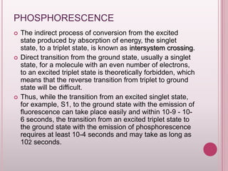PHOSPHORESCENCE






The indirect process of conversion from the excited
state produced by absorption of energy, the singlet
state, to a triplet state, is known as intersystem crossing.
Direct transition from the ground state, usually a singlet
state, for a molecule with an even number of electrons,
to an excited triplet state is theoretically forbidden, which
means that the reverse transition from triplet to ground
state will be difficult.
Thus, while the transition from an excited singlet state,
for example, S1, to the ground state with the emission of
fluorescence can take place easily and within 10-9 - 106 seconds, the transition from an excited triplet state to
the ground state with the emission of phosphorescence
requires at least 10-4 seconds and may take as long as
102 seconds.

 