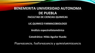 BENEMERITA UNIVERSIDAD AUTONOMA
DE PUEBLA
FACULTAD DE CIENCIAS QUIMICAS
LIC.QUIMICO FARMACOBIOLOGO
Análisis espectrofotométrico
Catedrático: Hilda Aguilar Rueda
Fluorescencia, fosforescencia y quimioluminiscencia
 