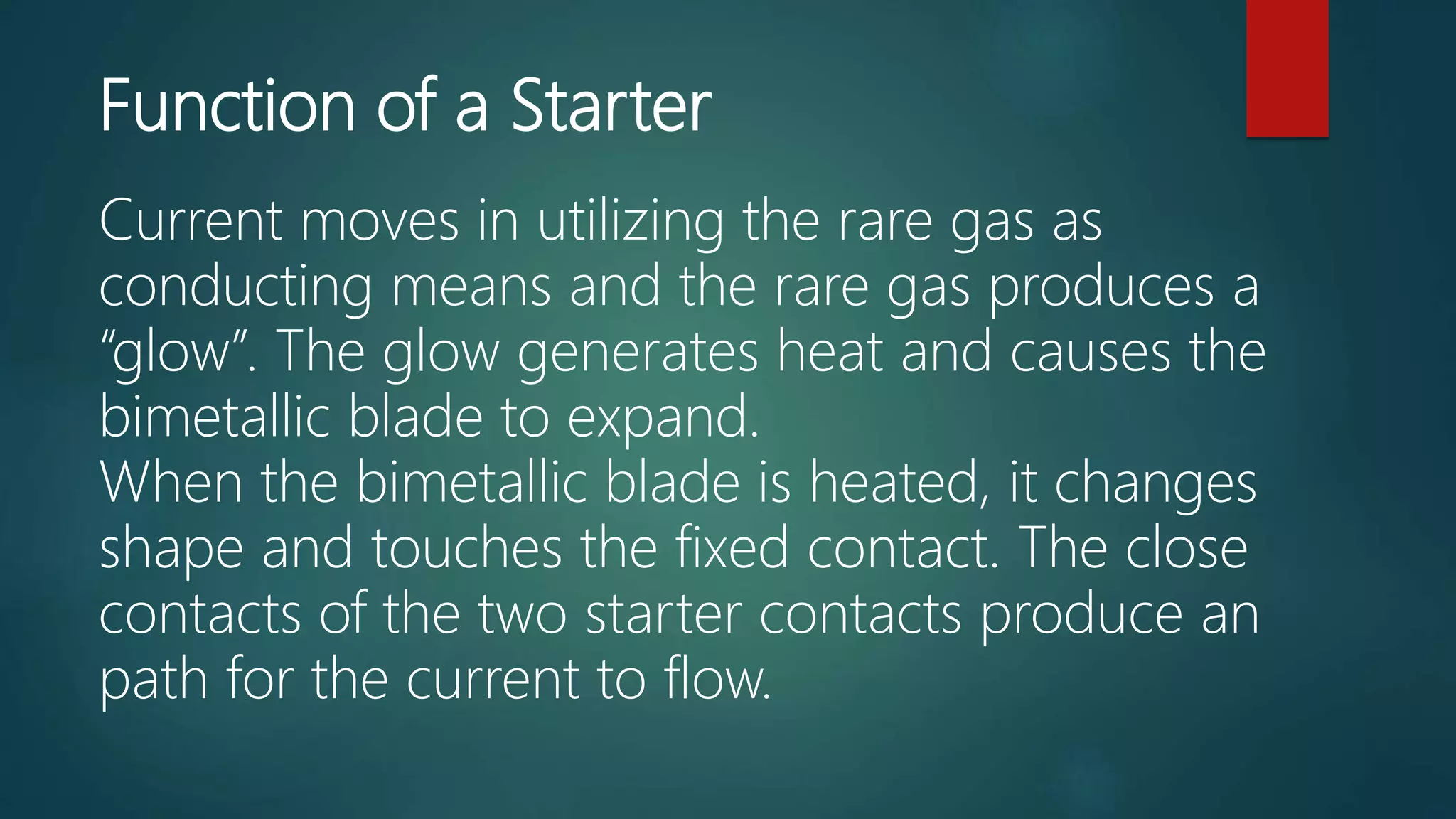 Function of a Starter
Current moves in utilizing the rare gas as
conducting means and the rare gas produces a
“glow”. The glow generates heat and causes the
bimetallic blade to expand.
When the bimetallic blade is heated, it changes
shape and touches the fixed contact. The close
contacts of the two starter contacts produce an
path for the current to flow.
 