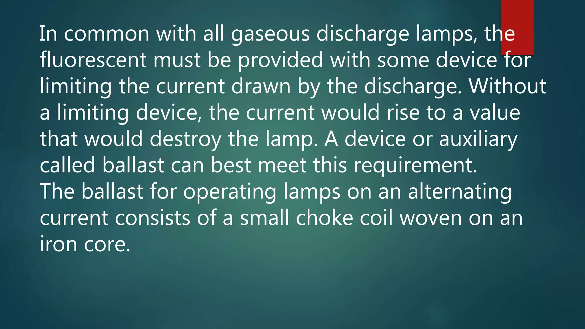 In common with all gaseous discharge lamps, the
fluorescent must be provided with some device for
limiting the current drawn by the discharge. Without
a limiting device, the current would rise to a value
that would destroy the lamp. A device or auxiliary
called ballast can best meet this requirement.
The ballast for operating lamps on an alternating
current consists of a small choke coil woven on an
iron core.
 