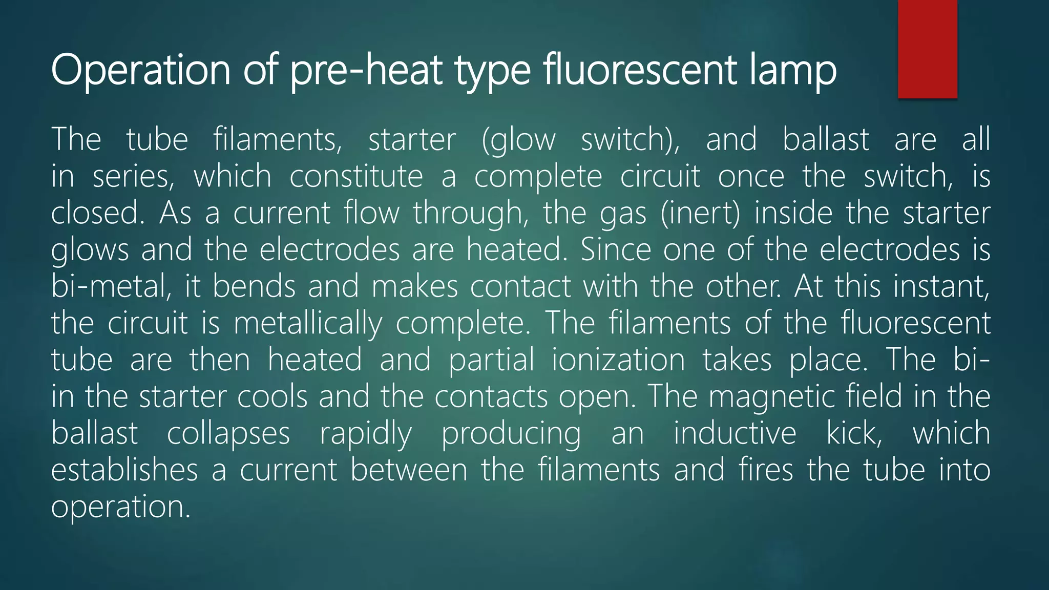 Operation of pre-heat type fluorescent lamp
The tube filaments, starter (glow switch), and ballast are all
in series, which constitute a complete circuit once the switch, is
closed. As a current flow through, the gas (inert) inside the starter
glows and the electrodes are heated. Since one of the electrodes is
bi-metal, it bends and makes contact with the other. At this instant,
the circuit is metallically complete. The filaments of the fluorescent
tube are then heated and partial ionization takes place. The bi-
in the starter cools and the contacts open. The magnetic field in the
ballast collapses rapidly producing an inductive kick, which
establishes a current between the filaments and fires the tube into
operation.
 