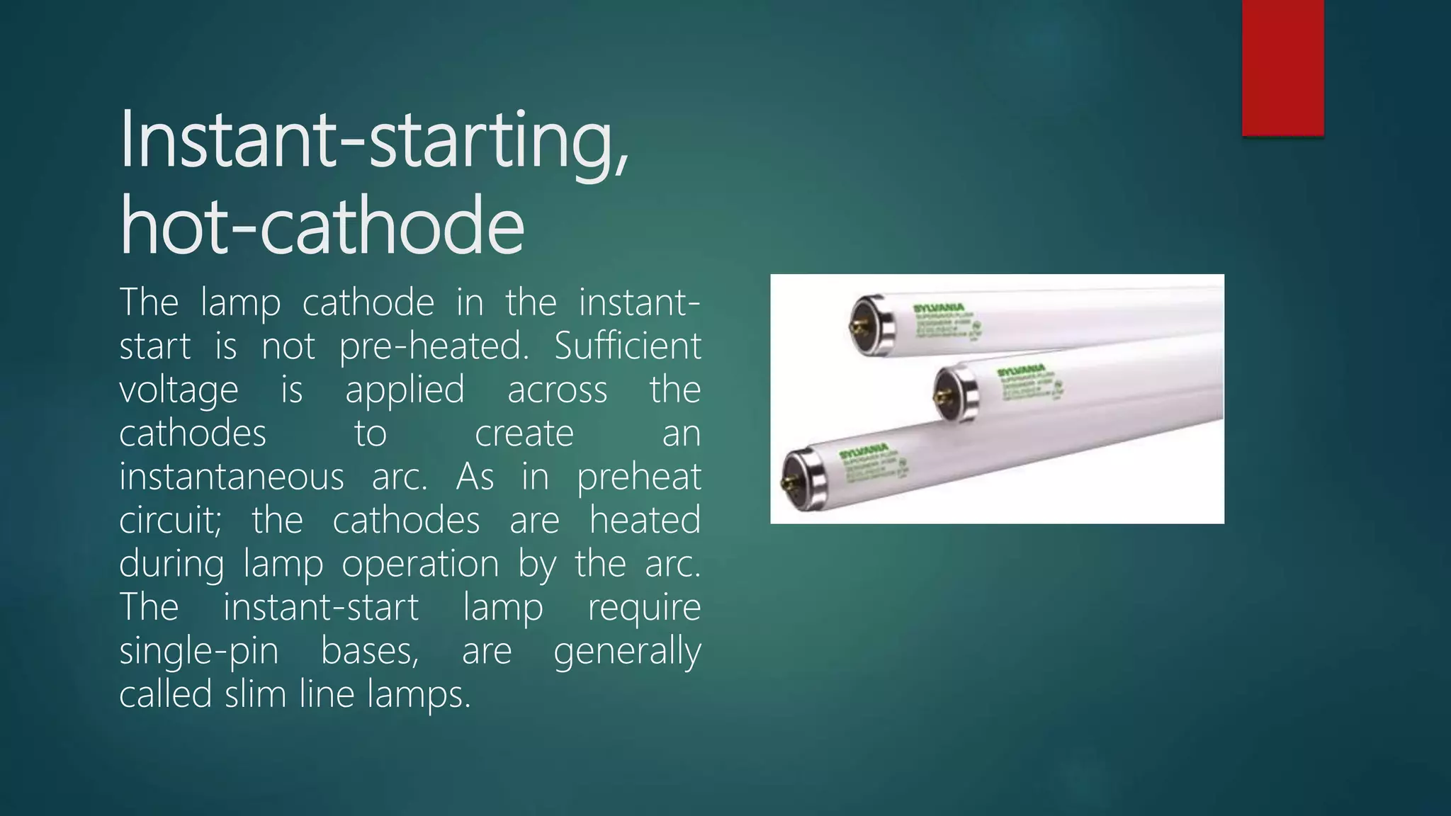 Instant-starting,
hot-cathode
The lamp cathode in the instant-
start is not pre-heated. Sufficient
voltage is applied across the
cathodes to create an
instantaneous arc. As in preheat
circuit; the cathodes are heated
during lamp operation by the arc.
The instant-start lamp require
single-pin bases, are generally
called slim line lamps.
 