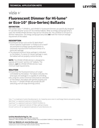 TECHNICAL APPLICATION NOTE




Fluorescent Dimmer for Hi-lume®
or Eco-10® (Eco-Series) Ballasts
DEFINITION




                                                                                                                                       Vizia +™ VPH08-1L/VPH06-7L Fluorescent Dimmer
The Leviton Vizia +™ VPH08-1L and VPH06-7L Fluorescent Dimmers are specifically designed
for use with Hi-lume® or Eco-10® (Eco-Series) ballasts. When an energy saving type lamp is
used, the VPH08/VPH06 dimmers may not turn the lamp ON. This condition is not due to a
dimmer malfunction. The energy saving type lamp does not meet the minimum wattage
requirement of the ballast.

DESCRIPTION
• Fluorescent lamps such as the GE Watt-Miser®,
  Osram/Sylvania SuperSaver® or Philips Econ-o-watt®
  are promoted as energy-saving alternatives to
  commonly manufactured fluorescent lamps of a
  particular wattage.
• The required minimum lamp wattage is indicated
  on the ballast. If a lamp of a lesser wattage is used,
  the ballast will not properly control the lamp.

NOTE: The VPH08/VPH06 dimmer is designed to
operate all Hi-lume® and Eco-10® ballasts. The
ballasts, not the VPH08/VPH06 dimmer, have
minimum load requirements.

SOLUTION
• Ensure that the fluorescent lamp is of a type
  controllable by the ballast. The ballast indicates the
  lamp type and wattage it is capable of controlling.
• By using the correct minimum lamp load as indicated
  on the ballast, the ballast will operate properly and
  the Vizia +™ VPH08/VPH06 will provide ON/OFF
  switching and full-range dimming control.

                                                                                                VPH08-1L/VPH06-7L




Vizia +™ is a trademark of Leviton Manufacturing Co., Inc. Covered by one or more U.S. and Foreign Patents and patents pending.
Watt-Miser® is a registered trademark of General Electric.
SuperSaver® is a registered trademark of OSRAM SYLVANIA, Inc.
Econ-o-watt® is a registered trademark of Philips Lighting Company.
Hi-lume® and Eco-10® are registered trademarks of Lutron Electronics, Inc.




Leviton Manufacturing Co., Inc.
59-25 Little Neck Parkway, Little Neck, NY 11362-2591
Telephone: 1-800-323-8920 • FAX: 1-800-832-9538 • Tech Line (8:30AM-7:30PM E.S.T. Monday-Friday): 1-800-824-3005

Visit our Website at: www.leviton.com
© 2007 Leviton Manufacturing Co., Inc. All rights reserved. Subject to change without notice.
Covered by one or more U.S. and Foreign Patents and patents pending.                                                    G-7883/K7-tp
 
