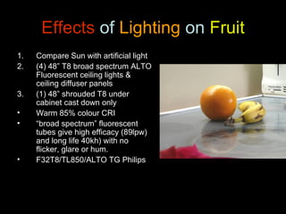 Anthony Stewart 23 Feb,
2011
Effects of Lighting on Fruit
1. Compare Sun with artificial light
2. (4) 48” T8 broad spectrum ALTO
Fluorescent ceiling lights &
ceiling diffuser panels
3. (1) 48” shrouded T8 under
cabinet cast down only
• Warm 85% colour CRI
• “broad spectrum” fluorescent
tubes give high efficacy (89lpw)
and long life 40kh) with no
flicker, glare or hum.
• F32T8/TL850/ALTO TG Philips
 