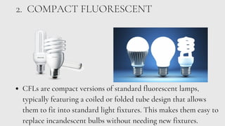 2. COMPACT FLUORESCENT
CFLs are compact versions of standard fluorescent lamps,
typically featuring a coiled or folded tube design that allows
them to fit into standard light fixtures. This makes them easy to
replace incandescent bulbs without needing new fixtures.
 