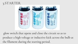 3.STARTER
glow switch that opens and close the circuit so as to
produce a high voltage or inductive kick across the bulb at
the filament during the starting period.
 