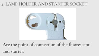 4. LAMP HOLDER AND STARTER SOCKET
Are the point of connection of the fluorescent
and starter.
 