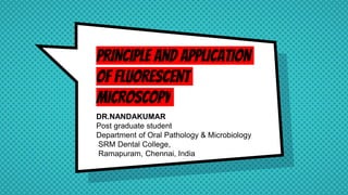 PRINCIPLE AND APPLICATION
OF FLUORESCENT
MICROSCOPY
DR.NANDAKUMAR
Post graduate student
Department of Oral Pathology & Microbiology
SRM Dental College,
Ramapuram, Chennai, India
 