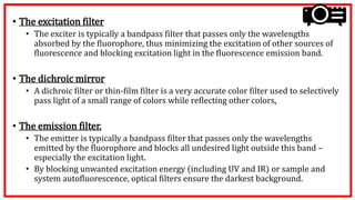 • The excitation filter
• The exciter is typically a bandpass filter that passes only the wavelengths
absorbed by the fluorophore, thus minimizing the excitation of other sources of
fluorescence and blocking excitation light in the fluorescence emission band.
• The dichroic mirror
• A dichroic filter or thin-film filter is a very accurate color filter used to selectively
pass light of a small range of colors while reflecting other colors.
• The emission filter.
• The emitter is typically a bandpass filter that passes only the wavelengths
emitted by the fluorophore and blocks all undesired light outside this band –
especially the excitation light.
• By blocking unwanted excitation energy (including UV and IR) or sample and
system autofluorescence, optical filters ensure the darkest background.
 