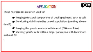 APPLICATION
These microscopes are often used for
Imaging structural components of small specimens, such as cells
Conducting viability studies on cell populations (are they alive or
dead?)
Imaging the genetic material within a cell (DNA and RNA)
Viewing specific cells within a larger population with techniques
such as FISH
.
 