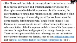 • The filters and the dichroic beam splitter are chosen to match
the spectral excitation and emission characteristics of the
fluorophore used to label the specimen. In this manner, the
distribution of a single fluorophore (color) is imaged at a time.
Multi-color images of several types of fluorophores must be
composed by combining several single-color images.Most
fluorescence microscopes in use are epifluorescence microscopes,
where excitation of the fluorophore and detection of the fluorescence
are done through the same light path (i.e. through the objective).
These microscopes are widely used in biology and are the basis for
more advanced microscope designs, such as the confocal microscope
and the total internal reflection fluorescence microscope (TIRF).
 