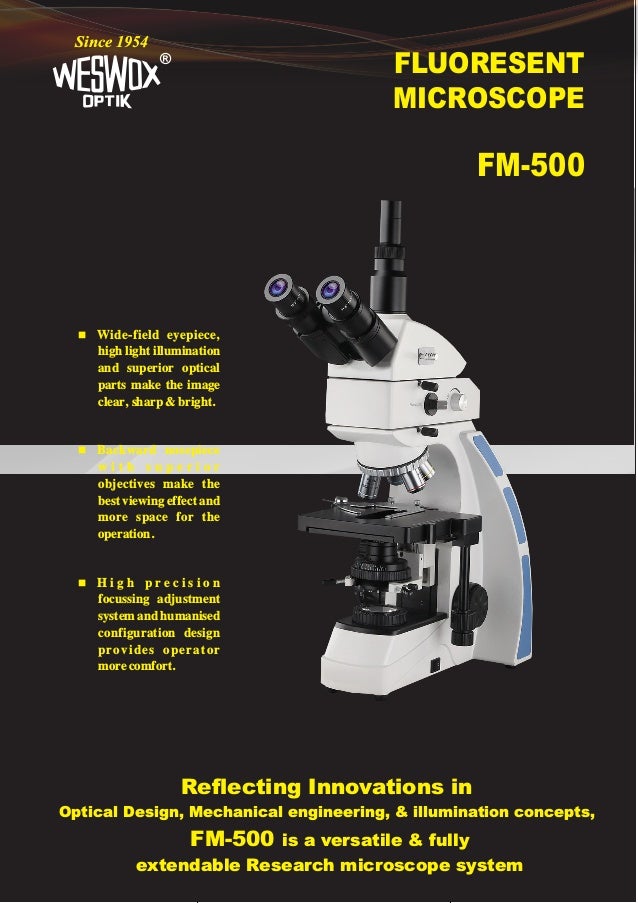 FLUORESENT
MICROSCOPE
®
Since 1954
FM-500
Reflecting Innovations in
Optical Design, Mechanical engineering, & illumination concepts,
FM-500 is a versatile & fully
extendable Research microscope system
 Wide-field eyepiece,
high light illumination
and superior optical
parts make the image
clear, sharp & bright.
 Backward nosepiece
w i t h s u p e r i o r
objectives make the
best viewing effect and
more space for the
operation.
 H i g h p r e c i s i o n
focussing adjustment
system and humanised
configuration design
provides operator
more comfort.
 