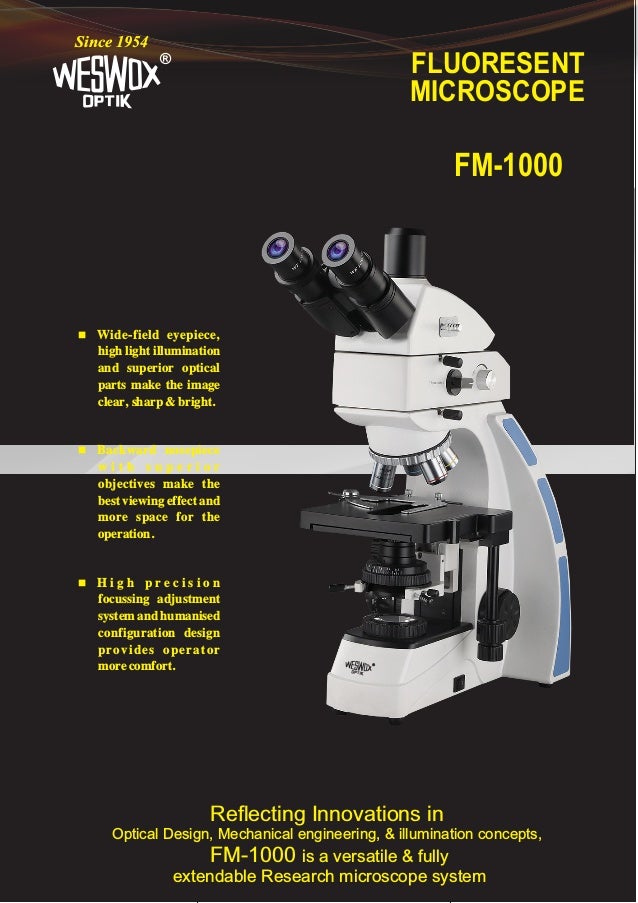 FLUORESENT
MICROSCOPE
®
Since 1954
FM-1000
Reflecting Innovations in
Optical Design, Mechanical engineering, & illumination concepts,
FM-1000 is a versatile & fully
extendable Research microscope system
 Wide-field eyepiece,
high light illumination
and superior optical
parts make the image
clear, sharp & bright.
 Backward nosepiece
w i t h s u p e r i o r
objectives make the
best viewing effect and
more space for the
operation.
 H i g h p r e c i s i o n
focussing adjustment
system and humanised
configuration design
provides operator
more comfort. ®
 