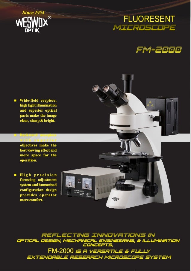 FLUORESENT
MICROSCOPE
®
Since 1954
FM-2000
Reflecting Innovations in
Optical Design, Mechanical engineering, & illumination
concepts,
FM-2000 is a versatile & full
y
extendable Research microscope system
 Wide-field eyepiece,
high light illumination
and superior optical
parts make the image
clear, sharp & bright.
 Backward nosepiece
w i t h s u p e r i o r
objectives make the
best viewing effect and
more space for the
operation.
 H i g h p r e c i s i o n
focussing adjustment
system and humanised
configuration design
provides operator
more comfort.
TM
 