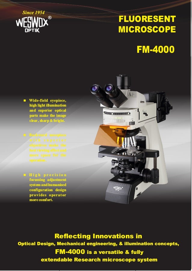 FLUORESENT
MICROSCOPE
®
Since 1954
FM-4000
Reflecting Innovations in
Optical Design, Mechanical engineering, & illumination concepts,
FM-4000 is a versatile & fully
extendable Research microscope system
n Wide-field eyepiece,
high light illumination
and superior optical
parts make the image
clear, sharp & bright.
n Backward nosepiece
w i t h s u p e r i o r
objectives make the
best viewing effect and
more space for the
operation.
n H i g h p r e c i s i o n
focussing adjustment
system and humanised
configuration design
provides operator
more comfort.
®
 