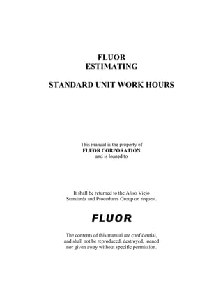 FLUOR
ESTIMATING
STANDARD UNIT WORK HOURS
This manual is the property of
FLUOR CORPORATION
and is loaned to
It shall be returned to the Aliso Viejo
Standards and Procedures Group on request.
The contents of this manual are confidential,
and shall not be reproduced, destroyed, loaned
nor given away without specific permission.
 