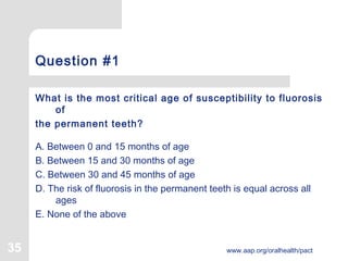 35 www.aap.org/oralhealth/pact
Question #1
What is the most critical age of susceptibility to fluorosis
of
the permanent teeth?
A. Between 0 and 15 months of age
B. Between 15 and 30 months of age
C. Between 30 and 45 months of age
D. The risk of fluorosis in the permanent teeth is equal across all
ages
E. None of the above
 