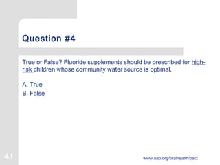 41 www.aap.org/oralhealth/pact
Question #4
True or False? Fluoride supplements should be prescribed for high-
risk children whose community water source is optimal.
A. True
B. False
 
