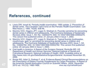 47 www.aap.org/oralhealth/pact
References, continued
13. Lewis DW, Ismail AI. Periodic health examination: 1995 update: 2. Prevention of
dental caries. The Canadian Task Force on the Periodic Health Examination. Can
Med Assoc J. 1995; 152(6): 836-46.
14. Marinho VCC, Higgins JPT, Logan S, Sheiham A. Fluoride varnishes for preventing
dental caries in children and adolescents. The Cochrane Database of Systematic
Reviews 2002, Issue 1. Art. No.: CD002279. DOI: 10.1002/14651858.CD002279.
This version first published online: 21 January 2002 in Issue 1, 2002.
15. Marinho VCC, Higgins JPT, Logan S, Sheiham A. Topical fluoride (toothpastes,
mouthrinses, gels, or varnishes) for preventing dental caries in children and
adolescents. The Cochrane Database of Systematic Reviews 2003, Issue 1. Art.
No.: CD002782. DOI: 10.1002/14651858.CD002782. This version first published
online: 20 January 2003 in Issue 1, 2003.
16. Oral health in America: A Report of the Surgeon General. Rockville MD: US
Department of Health and Human Services, National Institute of Dental and
Craniofacial Research, National Institutes of Health; 2000. Available online at:
http://www.nidcr.nih.gov/DataStatistics/SurgeonGeneral. Accessed November 20,
2006.
17. Rozier RG, Adair S, Graham F, et al. Evidence-Based Clinical Recommendations on
the Prescription of Dietary Fluoride Supplements for Caries Prevention. A Report of
the American Dental Association Council on Scientific Affairs. JADA. December
2010 vol. 141(12): 1480-1489.
 