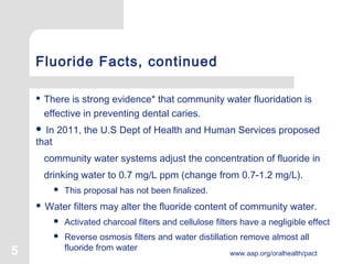 5 www.aap.org/oralhealth/pact
Fluoride Facts, continued
 There is strong evidence* that community water fluoridation is
effective in preventing dental caries. 
 In 2011, the U.S Dept of Health and Human Services proposed
that
community water systems adjust the concentration of fluoride in
drinking water to 0.7 mg/L ppm (change from 0.7-1.2 mg/L).
 This proposal has not been finalized.
 Water filters may alter the fluoride content of community water.
 Activated charcoal filters and cellulose filters have a negligible effect
 Reverse osmosis filters and water distillation remove almost all
fluoride from water
 