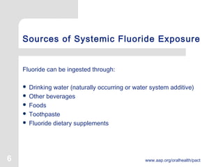 6 www.aap.org/oralhealth/pact
Sources of Systemic Fluoride Exposure
Fluoride can be ingested through:
 Drinking water (naturally occurring or water system additive)
 Other beverages
 Foods
 Toothpaste
 Fluoride dietary supplements
 