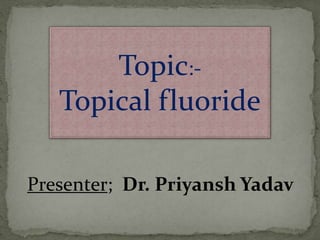 Topic:-
Topical fluoride
Presenter; Dr. Priyansh Yadav
 
